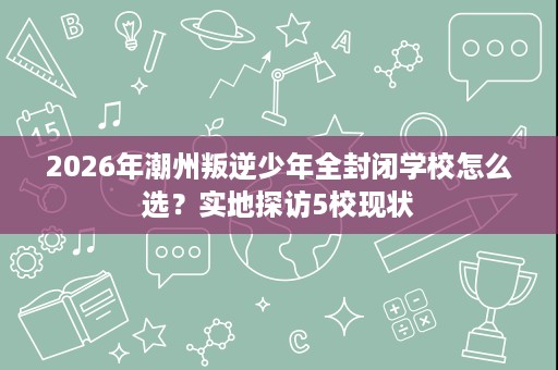 2026年潮州叛逆少年全封闭学校怎么选？实地探访5校现状
