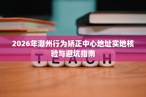 2026年潮州行为矫正中心地址实地核验与避坑指南