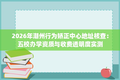 2026年潮州行为矫正中心地址核查:五校办学资质与收费透明度实测 2026年潮州行为矫正中心地址核查:五校办学资质与收费透明度实测