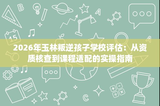2026年玉林叛逆孩子学校评估:从资质核查到课程适配的实操指南 2026年玉林叛逆孩子学校评估:从资质核查到课程适配的实操指南
