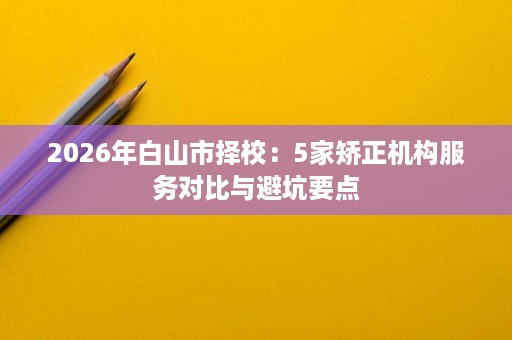2026年白山市择校：5家矫正机构服务对比与避坑要点