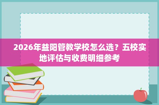 2026年益阳管教学校怎么选?五校实地评估与收费明细参考 2026年益阳管教学校怎么选?五校实地评估与收费明细参考