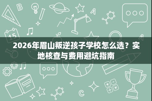 2026年眉山叛逆孩子学校怎么选?实地核查与费用避坑指南 2026年眉山叛逆孩子学校怎么选?实地核查与费用避坑指南