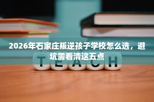 2026年石家庄叛逆孩子学校怎么选,避坑需看清这五点 2026年石家庄叛逆孩子学校怎么选,避坑需看清这五点