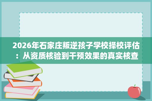 2026年石家庄叛逆孩子学校择校评估:从资质核验到干预效果的真实核查 2026年石家庄叛逆孩子学校择校评估:从资质核验到干预效果的真实核查