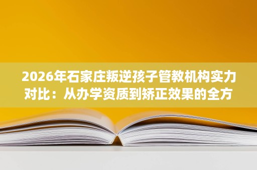 2026年石家庄叛逆孩子管教机构实力对比：从办学资质到矫正效果的全方位评估