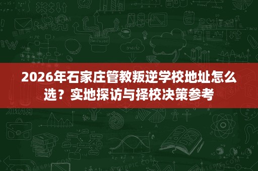 2026年石家庄管教叛逆学校地址怎么选?实地探访与择校决策参考 2026年石家庄管教叛逆学校地址怎么选?实地探访与择校决策参考