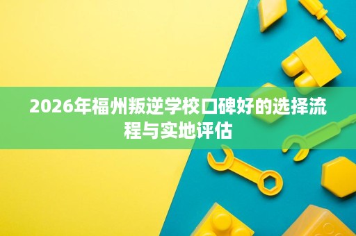2026年福州叛逆学校口碑好的选择流程与实地评估 2026年福州叛逆学校口碑好的选择流程与实地评估