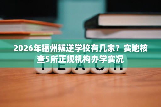 2026年福州叛逆学校有几家？实地核查5所正规机构办学实况