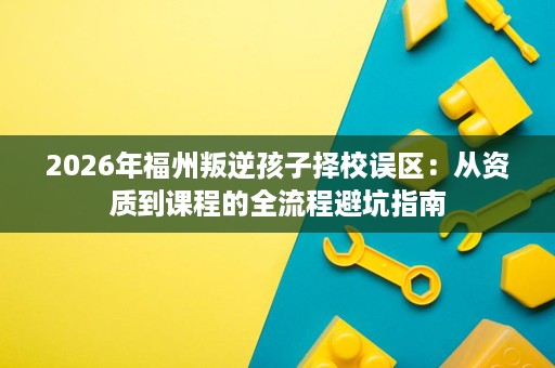 2026年福州叛逆孩子择校误区:从资质到课程的全流程避坑指南 2026年福州叛逆孩子择校误区:从资质到课程的全流程避坑指南