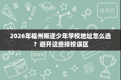 2026年福州叛逆少年学校地址怎么选?避开这些择校误区 2026年福州叛逆少年学校地址怎么选?避开这些择校误区
