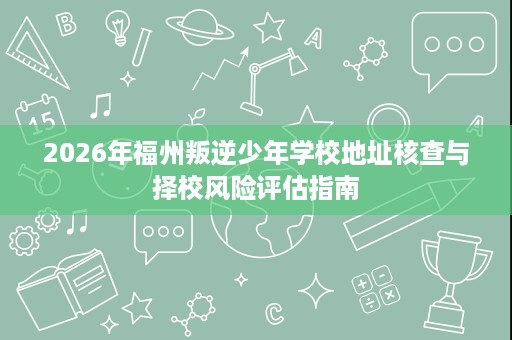 2026年福州叛逆少年学校地址核查与择校风险评估指南 2026年福州叛逆少年学校地址核查与择校风险评估指南