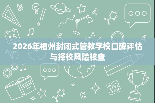 2026年福州封闭式管教学校口碑评估与择校风险核查 2026年福州封闭式管教学校口碑评估与择校风险核查