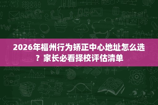 2026年福州行为矫正中心地址怎么选？家长必看择校评估清单