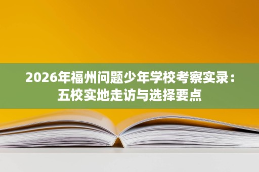 2026年福州问题少年学校考察实录:五校实地走访与选择要点 2026年福州问题少年学校考察实录:五校实地走访与选择要点