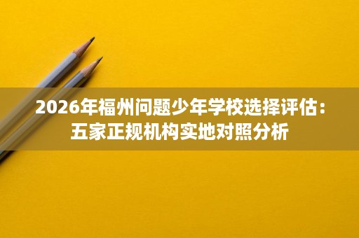 2026年福州问题少年学校选择评估:五家正规机构实地对照分析 2026年福州问题少年学校选择评估:五家正规机构实地对照分析