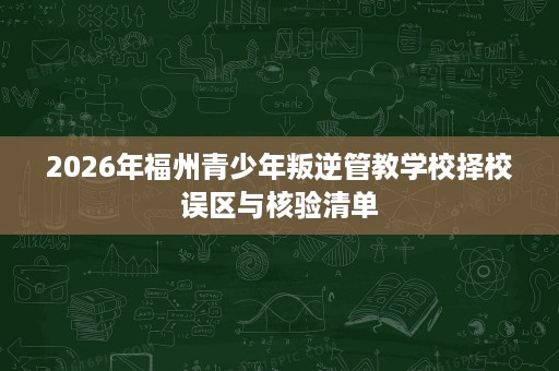 2026年福州青少年叛逆管教学校择校误区与核验清单 2026年福州青少年叛逆管教学校择校误区与核验清单