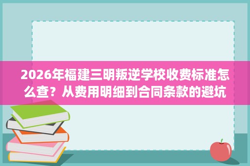 2026年福建三明叛逆学校收费标准怎么查？从费用明细到合同条款的避坑指南