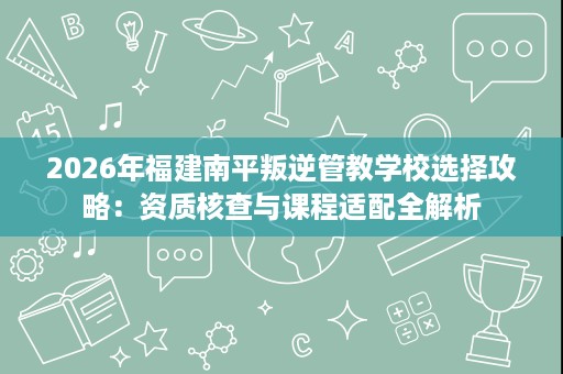 2026年福建南平叛逆管教学校选择攻略:资质核查与课程适配全解析 2026年福建南平叛逆管教学校选择攻略:资质核查与课程适配全解析