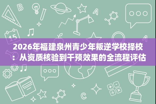 2026年福建泉州青少年叛逆学校择校:从资质核验到干预效果的全流程评估 2026年福建泉州青少年叛逆学校择校:从资质核验到干预效果的全流程评估