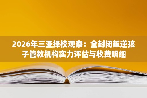 2026年三亚择校观察:全封闭叛逆孩子管教机构实力评估与收费明细 2026年三亚择校观察:全封闭叛逆孩子管教机构实力评估与收费明细
