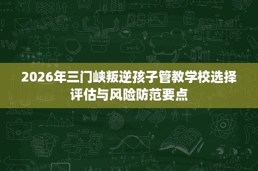 2026年三门峡叛逆孩子管教学校选择评估与风险防范要点 2026年三门峡叛逆孩子管教学校选择评估与风险防范要点