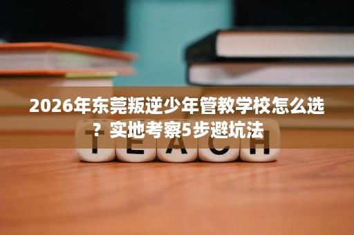 2026年东莞叛逆少年管教学校怎么选？实地考察5步避坑法