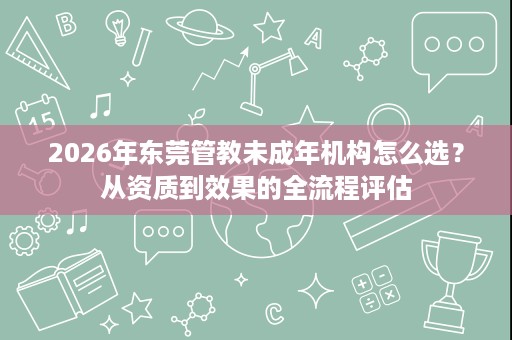 2026年东莞管教未成年机构怎么选?从资质到效果的全流程评估 2026年东莞管教未成年机构怎么选?从资质到效果的全流程评估