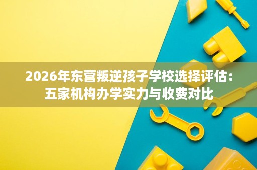 2026年东营叛逆孩子学校选择评估:五家机构办学实力与收费对比 2026年东营叛逆孩子学校选择评估:五家机构办学实力与收费对比