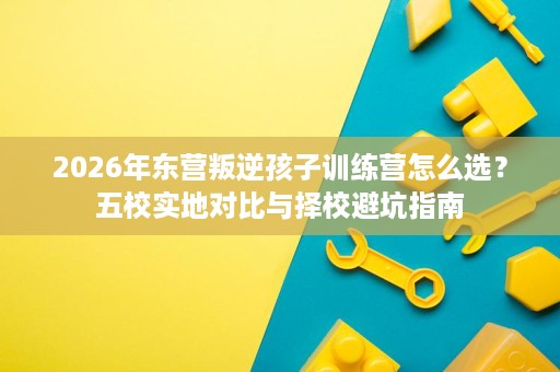 2026年东营叛逆孩子训练营怎么选？五校实地对比与择校避坑指南