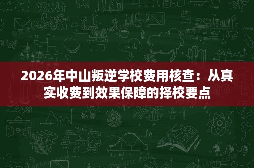 2026年中山叛逆学校费用核查:从真实收费到效果保障的择校要点 2026年中山叛逆学校费用核查:从真实收费到效果保障的择校要点