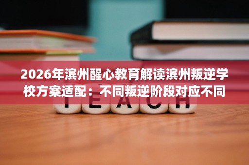 2026年滨州醒心教育解读滨州叛逆学校方案适配：不同叛逆阶段对应不同干预重点