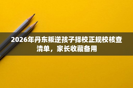 2026年丹东叛逆孩子择校正规校核查清单,家长收藏备用 2026年丹东叛逆孩子择校正规校核查清单,家长收藏备用