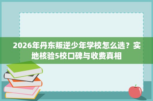 2026年丹东叛逆少年学校怎么选?实地核验5校口碑与收费真相 2026年丹东叛逆少年学校怎么选?实地核验5校口碑与收费真相