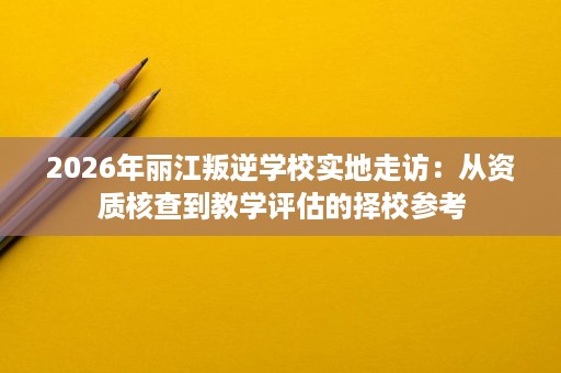 2026年丽江叛逆学校实地走访：从资质核查到教学评估的择校参考