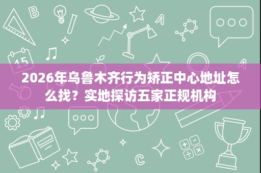 2026年乌鲁木齐行为矫正中心地址怎么找?实地探访五家正规机构 2026年乌鲁木齐行为矫正中心地址怎么找?实地探访五家正规机构