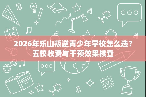2026年乐山叛逆青少年学校怎么选?五校收费与干预效果核查 2026年乐山叛逆青少年学校怎么选?五校收费与干预效果核查