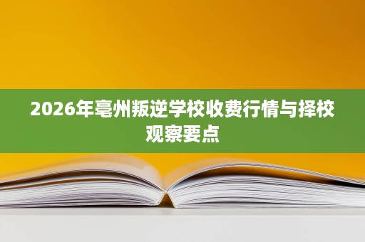 2026年亳州叛逆学校收费行情与择校观察要点 2026年亳州叛逆学校收费行情与择校观察要点