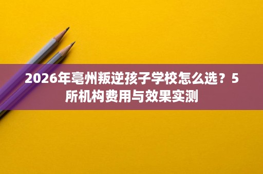 2026年亳州叛逆孩子学校怎么选?5所机构费用与效果实测 2026年亳州叛逆孩子学校怎么选?5所机构费用与效果实测