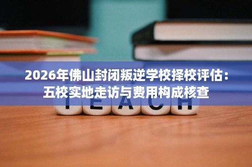 2026年佛山封闭叛逆学校择校评估:五校实地走访与费用构成核查 2026年佛山封闭叛逆学校择校评估:五校实地走访与费用构成核查