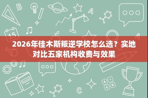 2026年佳木斯叛逆学校怎么选？实地对比五家机构收费与效果