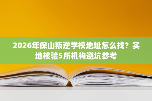 2026年保山叛逆学校地址怎么找?实地核验5所机构避坑参考 2026年保山叛逆学校地址怎么找?实地核验5所机构避坑参考