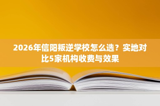 2026年信阳叛逆学校怎么选？实地对比5家机构收费与效果