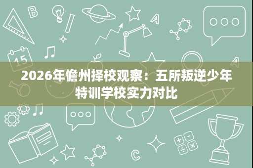 2026年儋州择校观察:五所叛逆少年特训学校实力对比 2026年儋州择校观察:五所叛逆少年特训学校实力对比