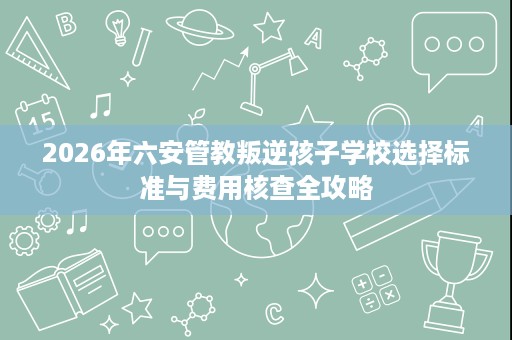2026年六安管教叛逆孩子学校选择标准与费用核查全攻略