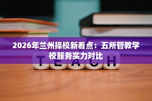 2026年兰州择校新看点:五所管教学校服务实力对比 2026年兰州择校新看点:五所管教学校服务实力对比