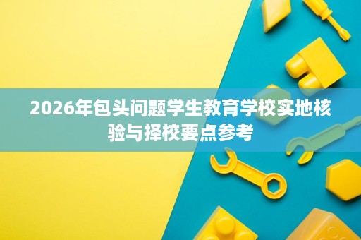 2026年包头问题学生教育学校实地核验与择校要点参考 2026年包头问题学生教育学校实地核验与择校要点参考
