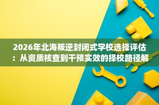 2026年北海叛逆封闭式学校选择评估:从资质核查到干预实效的择校路径解析 2026年北海叛逆封闭式学校选择评估:从资质核查到干预实效的择校路径解析