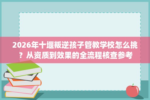2026年十堰叛逆孩子管教学校怎么挑?从资质到效果的全流程核查参考 2026年十堰叛逆孩子管教学校怎么挑?从资质到效果的全流程核查参考