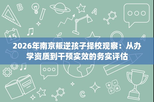 2026年南京叛逆孩子择校观察:从办学资质到干预实效的务实评估 2026年南京叛逆孩子择校观察:从办学资质到干预实效的务实评估